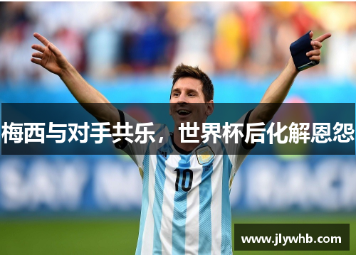 梅西与对手共乐，世界杯后化解恩怨